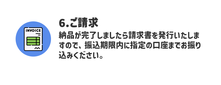 6.ご請求 納品が完了しましたら請求書を発行いたしますので、振込期限内に指定の口座までお振り込みください。